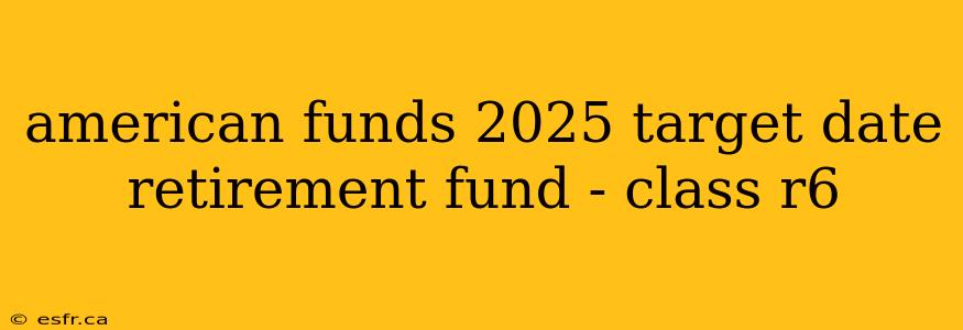 american funds 2025 target date retirement fund - class r6