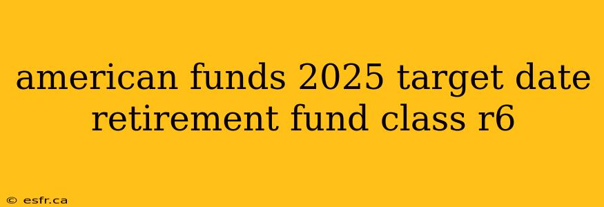 american funds 2025 target date retirement fund class r6