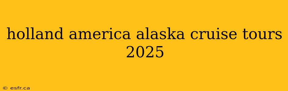 holland america alaska cruise tours 2025