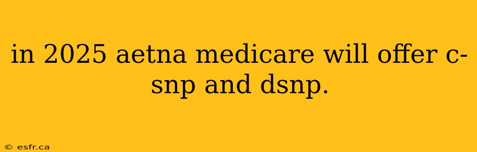 in 2025 aetna medicare will offer c-snp and dsnp.