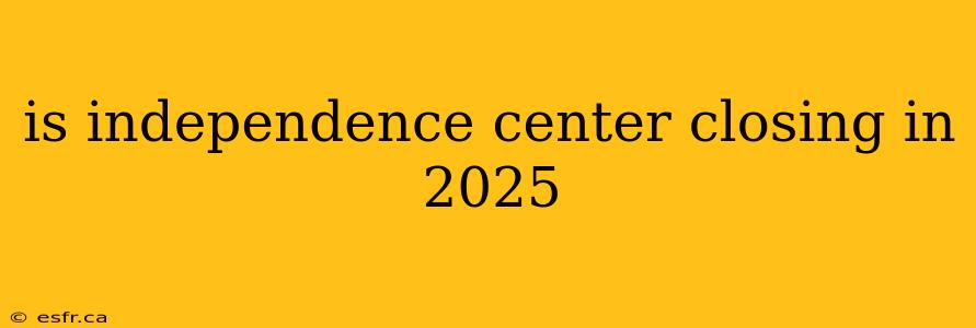 is independence center closing in 2025