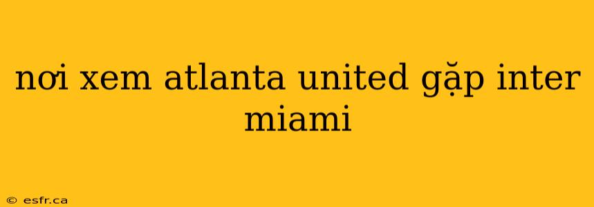 nơi xem atlanta united gặp inter miami