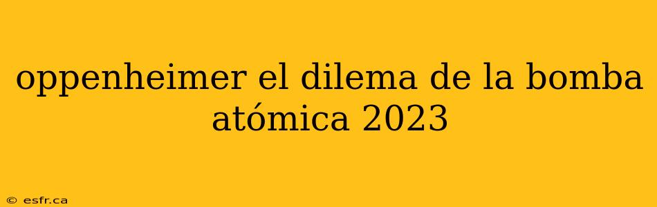 oppenheimer el dilema de la bomba atómica 2023