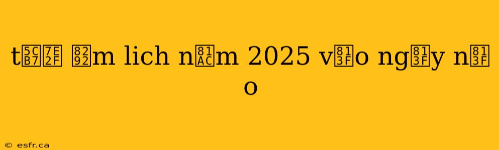 t岷縯 芒m lich n膬m 2025 v脿o ng脿y n脿o