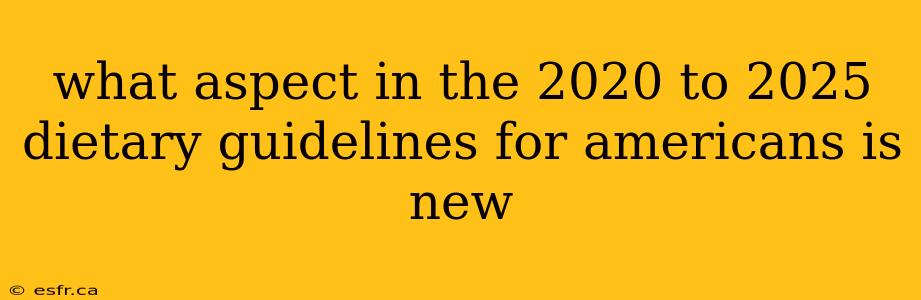 what aspect in the 2020 to 2025 dietary guidelines for americans is new