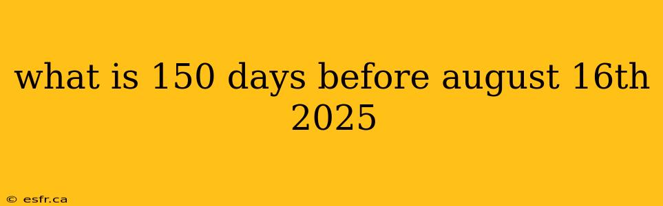 what is 150 days before august 16th 2025