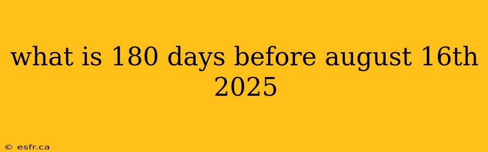 what is 180 days before august 16th 2025