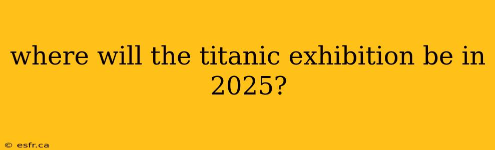 where will the titanic exhibition be in 2025?