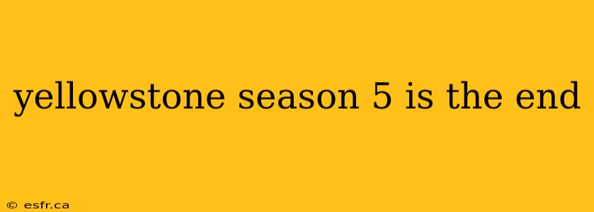 yellowstone season 5 is the end